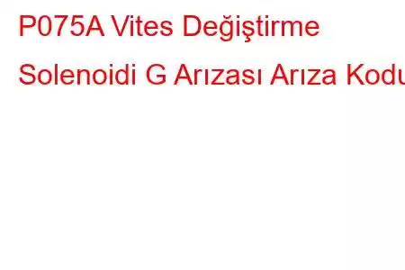 P075A Vites Değiştirme Solenoidi G Arızası Arıza Kodu