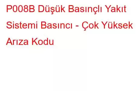 P008B Düşük Basınçlı Yakıt Sistemi Basıncı - Çok Yüksek Arıza Kodu