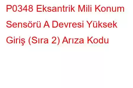 P0348 Eksantrik Mili Konum Sensörü A Devresi Yüksek Giriş (Sıra 2) Arıza Kodu