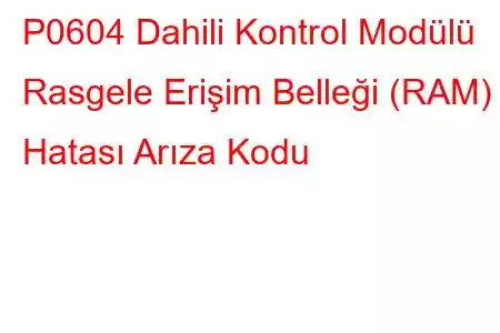 P0604 Dahili Kontrol Modülü Rasgele Erişim Belleği (RAM) Hatası Arıza Kodu