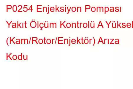 P0254 Enjeksiyon Pompası Yakıt Ölçüm Kontrolü A Yüksek (Kam/Rotor/Enjektör) Arıza Kodu