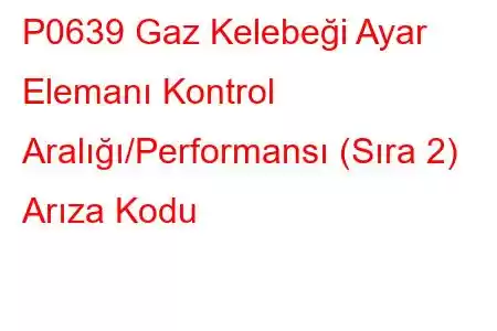 P0639 Gaz Kelebeği Ayar Elemanı Kontrol Aralığı/Performansı (Sıra 2) Arıza Kodu