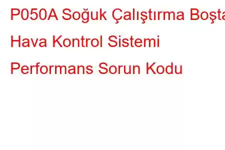 P050A Soğuk Çalıştırma Boşta Hava Kontrol Sistemi Performans Sorun Kodu