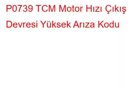 P0739 TCM Motor Hızı Çıkış Devresi Yüksek Arıza Kodu