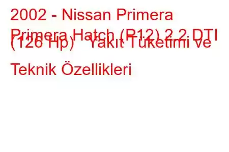 2002 - Nissan Primera
Primera Hatch (P12) 2.2 DTI (126 Hp) Yakıt Tüketimi ve Teknik Özellikleri