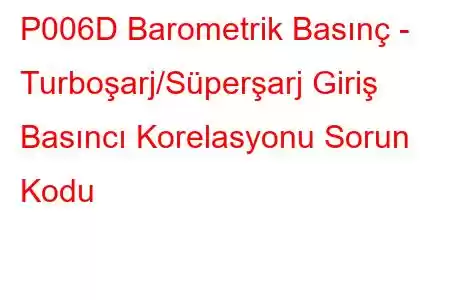 P006D Barometrik Basınç - Turboşarj/Süperşarj Giriş Basıncı Korelasyonu Sorun Kodu