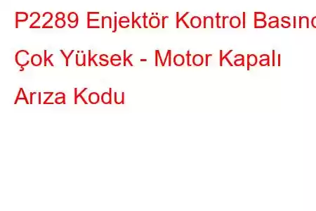 P2289 Enjektör Kontrol Basıncı Çok Yüksek - Motor Kapalı Arıza Kodu