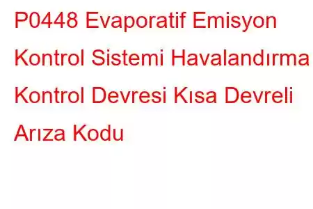 P0448 Evaporatif Emisyon Kontrol Sistemi Havalandırma Kontrol Devresi Kısa Devreli Arıza Kodu