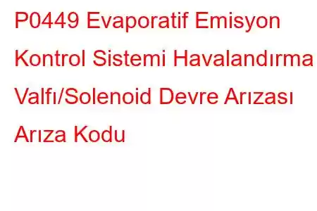 P0449 Evaporatif Emisyon Kontrol Sistemi Havalandırma Valfı/Solenoid Devre Arızası Arıza Kodu